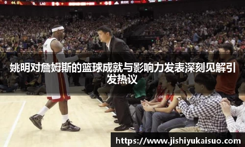姚明对詹姆斯的篮球成就与影响力发表深刻见解引发热议