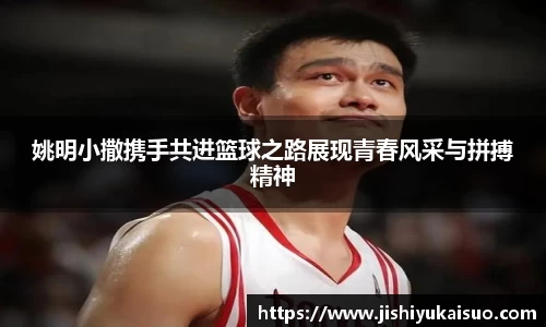姚明小撒携手共进篮球之路展现青春风采与拼搏精神