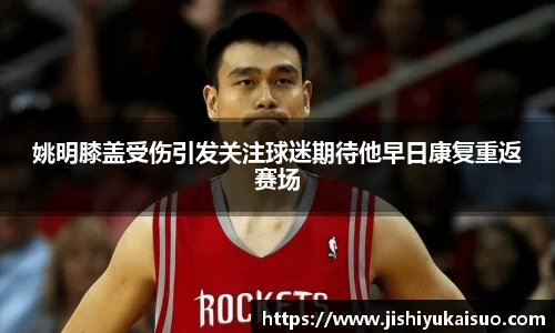 姚明膝盖受伤引发关注球迷期待他早日康复重返赛场