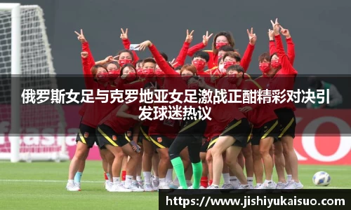 俄罗斯女足与克罗地亚女足激战正酣精彩对决引发球迷热议
