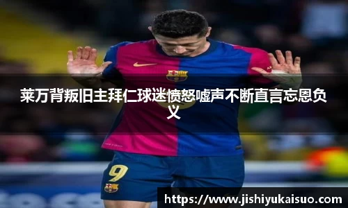 莱万背叛旧主拜仁球迷愤怒嘘声不断直言忘恩负义