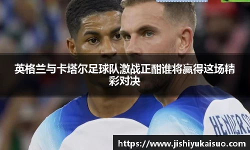英格兰与卡塔尔足球队激战正酣谁将赢得这场精彩对决
